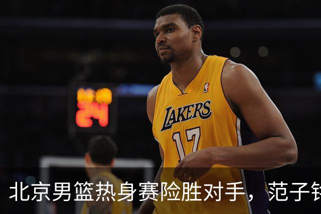 北京男篮热身赛险胜对手，范子铭发挥出色，广东小将黄明依将租借吉林男篮，中国男篮出发卡塔尔