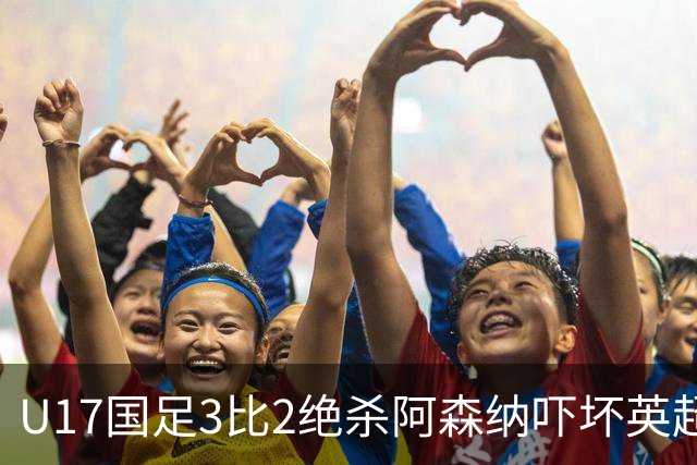 U17国足3比2绝杀阿森纳吓坏英超主帅，点名称赞两人已具备留洋实力